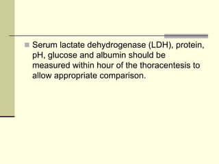  Serum lactate dehydrogenase (LDH), protein,
pH, glucose and albumin should be
measured within hour of the thoracentesis to
allow appropriate comparison.
 