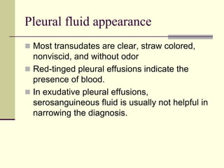 Pleural fluid appearance
 Most transudates are clear, straw colored,
nonviscid, and without odor
 Red-tinged pleural effusions indicate the
presence of blood.
 In exudative pleural effusions,
serosanguineous fluid is usually not helpful in
narrowing the diagnosis.
 