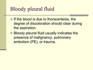 Bloody pleural fluid
 If the blood is due to thoracentesis, the
degree of discoloration should clear during
the aspiration.
 Bloody pleural fluid usually indicates the
presence of malignancy, pulmonary
embolism (PE), or trauma.
 