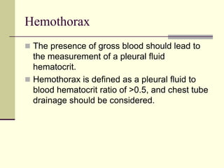 Hemothorax
 The presence of gross blood should lead to
the measurement of a pleural fluid
hematocrit.
 Hemothorax is defined as a pleural fluid to
blood hematocrit ratio of >0.5, and chest tube
drainage should be considered.
 