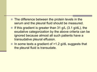  The difference between the protein levels in the
serum and the pleural fluid should be measured.
 If this gradient is greater than 31 g/L (3.1 g/dL), the
exudative categorization by the above criteria can be
ignored because almost all such patients have a
transudative pleural effusion.
 In some texts a gradient of >1.2 g/dL suggests that
the pleural fluid is transudate.
 