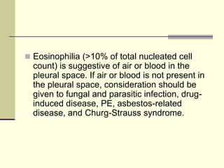  Eosinophilia (>10% of total nucleated cell
count) is suggestive of air or blood in the
pleural space. If air or blood is not present in
the pleural space, consideration should be
given to fungal and parasitic infection, drug-
induced disease, PE, asbestos-related
disease, and Churg-Strauss syndrome.
 