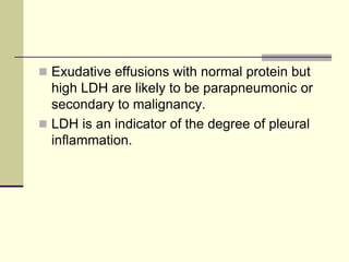  Exudative effusions with normal protein but
high LDH are likely to be parapneumonic or
secondary to malignancy.
 LDH is an indicator of the degree of pleural
inflammation.
 