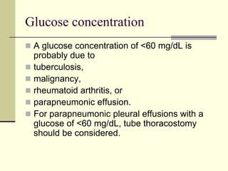 Glucose concentration
 A glucose concentration of <60 mg/dL is
probably due to
 tuberculosis,
 malignancy,
 rheumatoid arthritis, or
 parapneumonic effusion.
 For parapneumonic pleural effusions with a
glucose of <60 mg/dL, tube thoracostomy
should be considered.
 