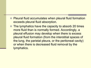  Pleural fluid accumulates when pleural fluid formation
exceeds pleural fluid absorption.
 The lymphatics have the capacity to absorb 20 times
more fluid than is normally formed. Accordingly, a
pleural effusion may develop when there is excess
pleural fluid formation (from the interstitial spaces of
the lung, the parietal pleura, or the peritoneal cavity)
or when there is decreased fluid removal by the
lymphatics.
 