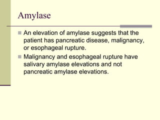 Amylase
 An elevation of amylase suggests that the
patient has pancreatic disease, malignancy,
or esophageal rupture.
 Malignancy and esophageal rupture have
salivary amylase elevations and not
pancreatic amylase elevations.
 