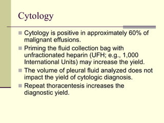 Cytology
 Cytology is positive in approximately 60% of
malignant effusions.
 Priming the fluid collection bag with
unfractionated heparin (UFH; e.g., 1,000
International Units) may increase the yield.
 The volume of pleural fluid analyzed does not
impact the yield of cytologic diagnosis.
 Repeat thoracentesis increases the
diagnostic yield.
 