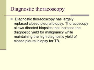 Diagnostic thoracoscopy
 Diagnostic thoracoscopy has largely
replaced closed pleural biopsy. Thoracoscopy
allows directed biopsies that increase the
diagnostic yield for malignancy while
maintaining the high diagnostic yield of
closed pleural biopsy for TB.
 