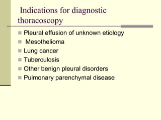 Indications for diagnostic
thoracoscopy
 Pleural effusion of unknown etiology
 Mesothelioma
 Lung cancer
 Tuberculosis
 Other benign pleural disorders
 Pulmonary parenchymal disease
 