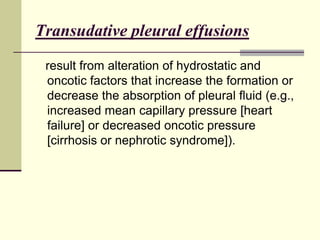 Transudative pleural effusions
result from alteration of hydrostatic and
oncotic factors that increase the formation or
decrease the absorption of pleural fluid (e.g.,
increased mean capillary pressure [heart
failure] or decreased oncotic pressure
[cirrhosis or nephrotic syndrome]).
 