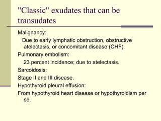 "Classic" exudates that can be
transudates
Malignancy:
Due to early lymphatic obstruction, obstructive
atelectasis, or concomitant disease (CHF).
Pulmonary embolism:
23 percent incidence; due to atelectasis.
Sarcoidosis:
Stage II and III disease.
Hypothyroid pleural effusion:
From hypothyroid heart disease or hypothyroidism per
se.
 