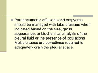  Parapneumonic effusions and empyema
should be managed with tube drainage when
indicated based on the size, gross
appearance, or biochemical analysis of the
pleural fluid or the presence of loculations
Multiple tubes are sometimes required to
adequately drain the pleural space.
 