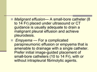  Malignant effusion— A small-bore catheter (8
to 14 Fr) placed under ultrasound or CT
guidance is usually adequate to drain a
malignant pleural effusion and achieve
pleurodesis.
 Empyema — For a complicated
parapneumonic effusion or empyema that is
amenable to drainage with a single catheter.
Prefer initial image-guided placement of
small-bore catheters (10 to 14 Fr), with or
without intrapleural fibrinolytic agents.
 