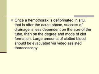  Once a hemothorax is defibrinated in situ,
that is after the acute phase, success of
drainage is less dependent on the size of the
tube, than on the degree and mode of clot
formation. Large amounts of clotted blood
should be evacuated via video assisted
thoracoscopy.
 