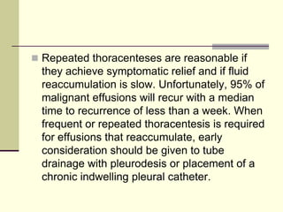  Repeated thoracenteses are reasonable if
they achieve symptomatic relief and if fluid
reaccumulation is slow. Unfortunately, 95% of
malignant effusions will recur with a median
time to recurrence of less than a week. When
frequent or repeated thoracentesis is required
for effusions that reaccumulate, early
consideration should be given to tube
drainage with pleurodesis or placement of a
chronic indwelling pleural catheter.
 