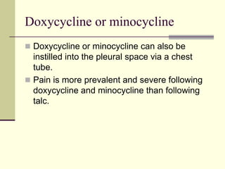 Doxycycline or minocycline
 Doxycycline or minocycline can also be
instilled into the pleural space via a chest
tube.
 Pain is more prevalent and severe following
doxycycline and minocycline than following
talc.
 