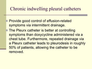 Chronic indwelling pleural catheters
 Provide good control of effusion-related
symptoms via intermittent drainage.
 The Pleurx catheter is better at controlling
symptoms than doxycycline administered via a
chest tube. Furthermore, repeated drainage via
a Pleurx catheter leads to pleurodesis in roughly
50% of patients, allowing the catheter to be
removed.
 