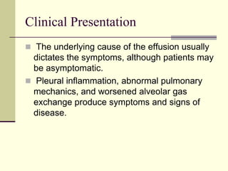 Clinical Presentation
 The underlying cause of the effusion usually
dictates the symptoms, although patients may
be asymptomatic.
 Pleural inflammation, abnormal pulmonary
mechanics, and worsened alveolar gas
exchange produce symptoms and signs of
disease.
 