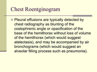 Chest Roentginogram
 Pleural effusions are typically detected by

chest radiography as blunting of the
costophrenic angle or opacification of the
base of the hemithorax without loss of volume
of the hemithorax (which would suggest
atelectasis), and may be accompanied by air
bronchograms (which would suggest an
alveolar filling process such as pneumonia).

 