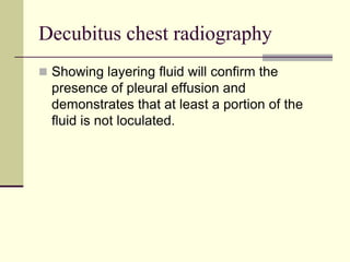 Decubitus chest radiography
 Showing layering fluid will confirm the

presence of pleural effusion and
demonstrates that at least a portion of the
fluid is not loculated.

 