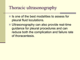 Thoracic ultrasonography
 Is one of the best modalities to assess for

pleural fluid loculations.
 Ultrasonography can also provide real-time
guidance for pleural procedures and can
reduce both the complication and failure rate
of thoracentesis.

 