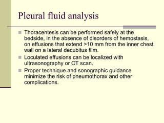 Pleural fluid analysis
 Thoracentesis can be performed safely at the

bedside, in the absence of disorders of hemostasis,
on effusions that extend >10 mm from the inner chest
wall on a lateral decubitus film.
 Loculated effusions can be localized with
ultrasonography or CT scan.
 Proper technique and sonographic guidance
minimize the risk of pneumothorax and other
complications.

 