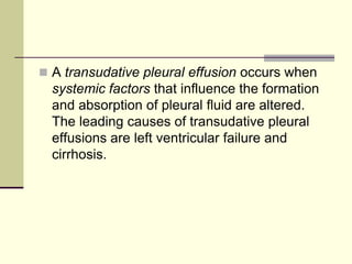  A transudative pleural effusion occurs when

systemic factors that influence the formation
and absorption of pleural fluid are altered.
The leading causes of transudative pleural
effusions are left ventricular failure and
cirrhosis.

 