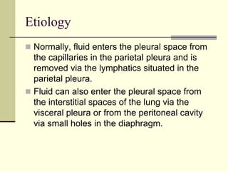 Etiology
 Normally, fluid enters the pleural space from

the capillaries in the parietal pleura and is
removed via the lymphatics situated in the
parietal pleura.
 Fluid can also enter the pleural space from
the interstitial spaces of the lung via the
visceral pleura or from the peritoneal cavity
via small holes in the diaphragm.

 