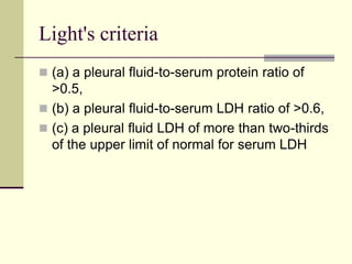 Light's criteria
 (a) a pleural fluid-to-serum protein ratio of

>0.5,
 (b) a pleural fluid-to-serum LDH ratio of >0.6,
 (c) a pleural fluid LDH of more than two-thirds
of the upper limit of normal for serum LDH

 