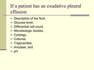 If a patient has an exudative pleural
effusion










Description of the fluid,
Glucose level,
Differential cell count,
Microbiologic studies,
Cytology.
Cultures,
Triglycerides,
Amylase, and
pH

 