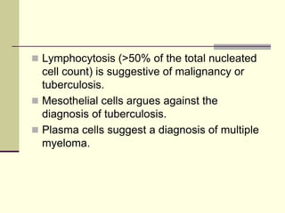  Lymphocytosis (>50% of the total nucleated

cell count) is suggestive of malignancy or
tuberculosis.
 Mesothelial cells argues against the
diagnosis of tuberculosis.
 Plasma cells suggest a diagnosis of multiple
myeloma.

 