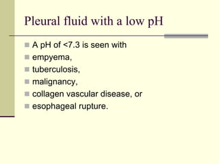 Pleural fluid with a low pH
 A pH of <7.3 is seen with

 empyema,
 tuberculosis,
 malignancy,

 collagen vascular disease, or
 esophageal rupture.

 