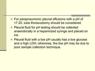  For parapneumonic pleural effusions with a pH of

<7.20, tube thoracostomy should be considered.
 Pleural fluid for pH testing should be collected
anaerobically in a heparinized syringe and placed on
ice.
 Pleural fluid with a low pH usually has a low glucose
and a high LDH; otherwise, the low pH may be due to
poor sample collection technique.

 