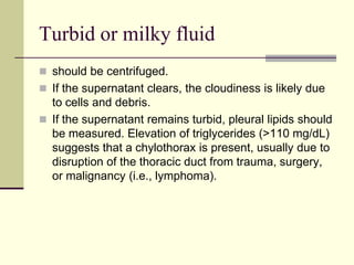 Turbid or milky fluid
 should be centrifuged.
 If the supernatant clears, the cloudiness is likely due

to cells and debris.
 If the supernatant remains turbid, pleural lipids should
be measured. Elevation of triglycerides (>110 mg/dL)
suggests that a chylothorax is present, usually due to
disruption of the thoracic duct from trauma, surgery,
or malignancy (i.e., lymphoma).

 