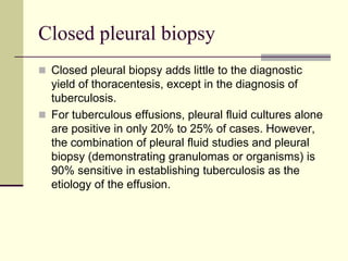 Closed pleural biopsy
 Closed pleural biopsy adds little to the diagnostic

yield of thoracentesis, except in the diagnosis of
tuberculosis.
 For tuberculous effusions, pleural fluid cultures alone
are positive in only 20% to 25% of cases. However,
the combination of pleural fluid studies and pleural
biopsy (demonstrating granulomas or organisms) is
90% sensitive in establishing tuberculosis as the
etiology of the effusion.

 