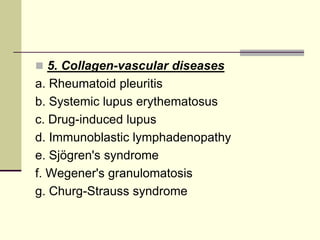  5. Collagen-vascular diseases

a. Rheumatoid pleuritis
b. Systemic lupus erythematosus
c. Drug-induced lupus
d. Immunoblastic lymphadenopathy
e. Sjögren's syndrome
f. Wegener's granulomatosis
g. Churg-Strauss syndrome

 