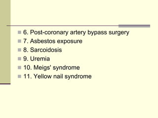  6. Post-coronary artery bypass surgery

 7. Asbestos exposure
 8. Sarcoidosis
 9. Uremia

 10. Meigs' syndrome
 11. Yellow nail syndrome

 