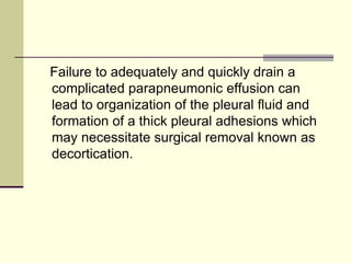 Failure to adequately and quickly drain a
complicated parapneumonic effusion can
lead to organization of the pleural fluid and
formation of a thick pleural adhesions which
may necessitate surgical removal known as
decortication.

 