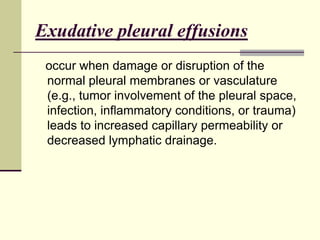 Exudative pleural effusions
occur when damage or disruption of the
normal pleural membranes or vasculature
(e.g., tumor involvement of the pleural space,
infection, inflammatory conditions, or trauma)
leads to increased capillary permeability or
decreased lymphatic drainage.

 