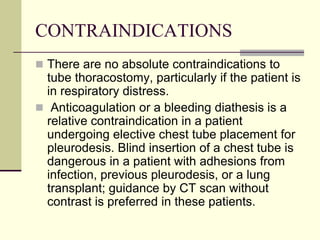 CONTRAINDICATIONS
 There are no absolute contraindications to

tube thoracostomy, particularly if the patient is
in respiratory distress.
 Anticoagulation or a bleeding diathesis is a
relative contraindication in a patient
undergoing elective chest tube placement for
pleurodesis. Blind insertion of a chest tube is
dangerous in a patient with adhesions from
infection, previous pleurodesis, or a lung
transplant; guidance by CT scan without
contrast is preferred in these patients.

 