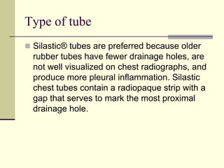 Type of tube
 Silastic® tubes are preferred because older

rubber tubes have fewer drainage holes, are
not well visualized on chest radiographs, and
produce more pleural inflammation. Silastic
chest tubes contain a radiopaque strip with a
gap that serves to mark the most proximal
drainage hole.

 