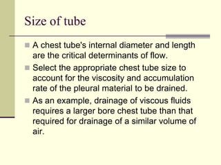 Size of tube
 A chest tube's internal diameter and length

are the critical determinants of flow.
 Select the appropriate chest tube size to
account for the viscosity and accumulation
rate of the pleural material to be drained.
 As an example, drainage of viscous fluids
requires a larger bore chest tube than that
required for drainage of a similar volume of
air.

 