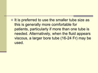  It is preferred to use the smaller tube size as

this is generally more comfortable for
patients, particularly if more than one tube is
needed. Alternatively, when the fluid appears
viscous, a larger bore tube (16-24 Fr) may be
used.

 