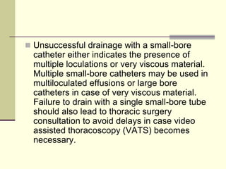  Unsuccessful drainage with a small-bore

catheter either indicates the presence of
multiple loculations or very viscous material.
Multiple small-bore catheters may be used in
multiloculated effusions or large bore
catheters in case of very viscous material.
Failure to drain with a single small-bore tube
should also lead to thoracic surgery
consultation to avoid delays in case video
assisted thoracoscopy (VATS) becomes
necessary.

 