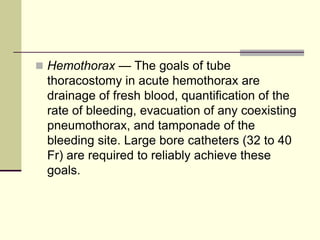  Hemothorax — The goals of tube

thoracostomy in acute hemothorax are
drainage of fresh blood, quantification of the
rate of bleeding, evacuation of any coexisting
pneumothorax, and tamponade of the
bleeding site. Large bore catheters (32 to 40
Fr) are required to reliably achieve these
goals.

 