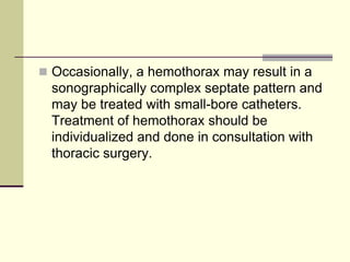  Occasionally, a hemothorax may result in a

sonographically complex septate pattern and
may be treated with small-bore catheters.
Treatment of hemothorax should be
individualized and done in consultation with
thoracic surgery.

 
