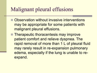 Malignant pleural effusions
 Observation without invasive interventions

may be appropriate for some patients with
malignant pleural effusions.
 Therapeutic thoracentesis may improve
patient comfort and relieve dyspnea. The
rapid removal of more than 1 L of pleural fluid
may rarely result in re-expansion pulmonary
edema, especially if the lung is unable to reexpand.

 