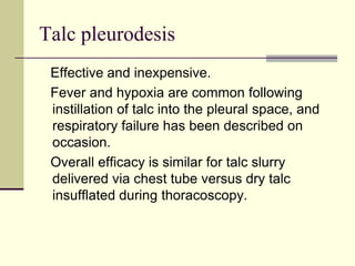 Talc pleurodesis
Effective and inexpensive.
Fever and hypoxia are common following
instillation of talc into the pleural space, and
respiratory failure has been described on
occasion.
Overall efficacy is similar for talc slurry
delivered via chest tube versus dry talc
insufflated during thoracoscopy.

 