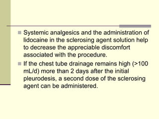  Systemic analgesics and the administration of

lidocaine in the sclerosing agent solution help
to decrease the appreciable discomfort
associated with the procedure.
 If the chest tube drainage remains high (>100
mL/d) more than 2 days after the initial
pleurodesis, a second dose of the sclerosing
agent can be administered.

 