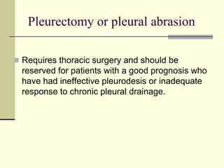 Pleurectomy or pleural abrasion
 Requires thoracic surgery and should be

reserved for patients with a good prognosis who
have had ineffective pleurodesis or inadequate
response to chronic pleural drainage.

 